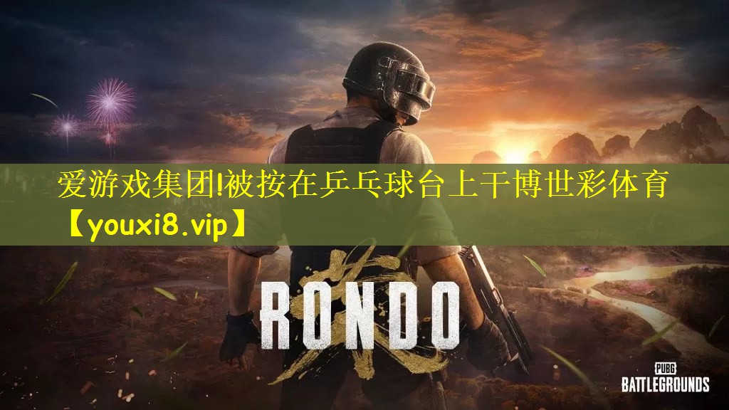 爱游戏集团!被按在乒乓球台上干博世彩体育